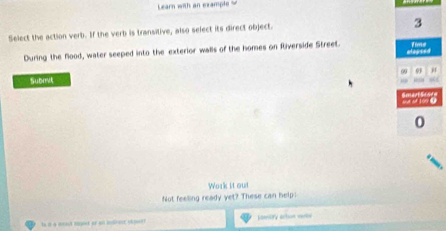 Learn with an example 
Select the action verb. If the verb is transitive, also select its direct object.
3
During the flood, water seeped into the exterior walls of the homes on Riverside Street. 
Tims 
elapsed 
09 93 j 
Submit 
a 
Smart Score 
ma of 100 ① 
0 
Work it out 
Not feeling ready yet? These can help: 
to a a mest ninect or at helireer obpecr? lasnary action veres