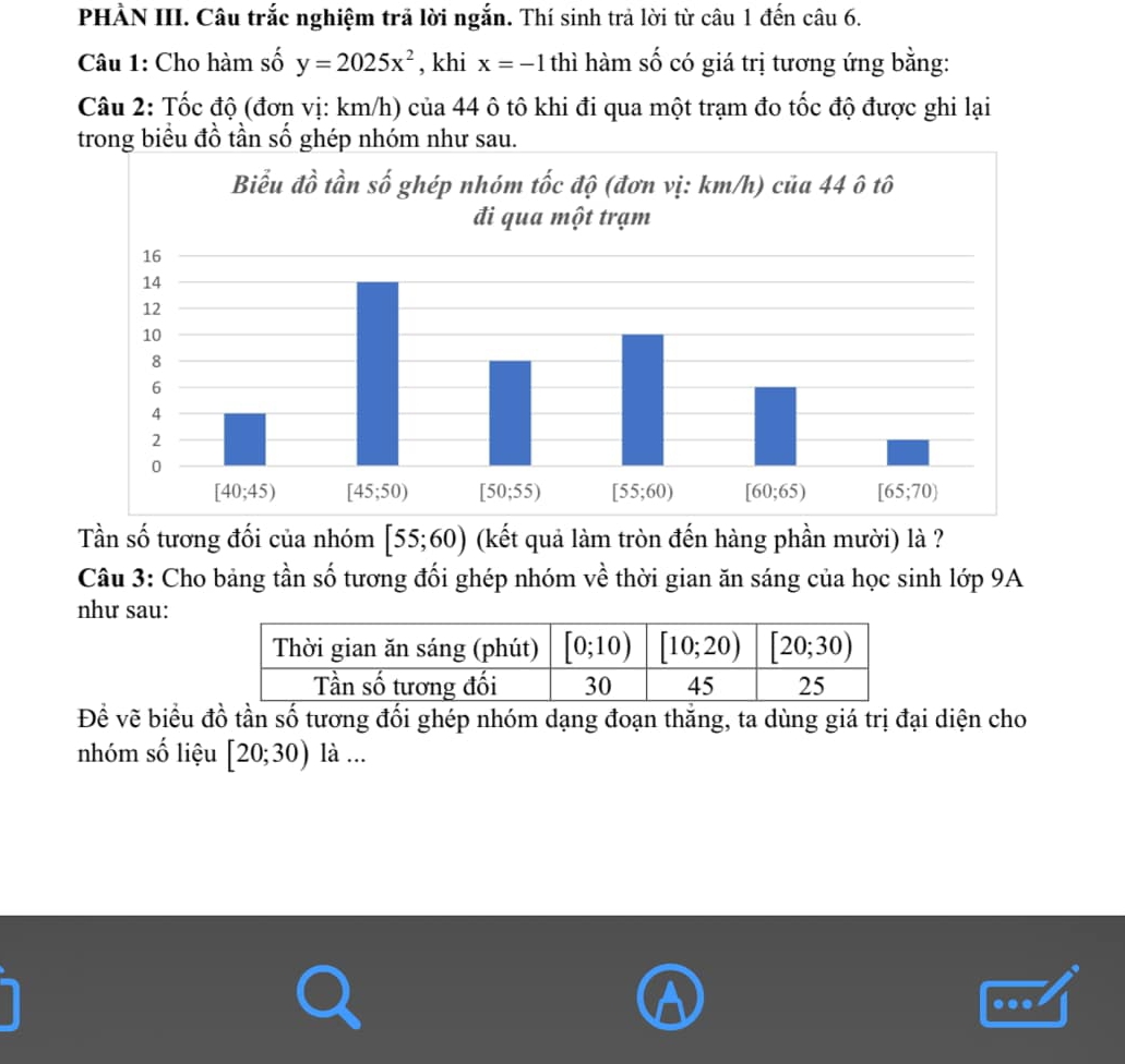 PHẢN III. Câu trắc nghiệm trả lời ngắn. Thí sinh trả lời từ câu 1 đến câu 6.
Câu 1: Cho hàm số y=2025x^2 , khi x=-1 thì hàm số có giá trị tương ứng bằng:
Câu 2: Tốc độ (đơn vị: km/h) của 44 ô tô khi đi qua một trạm đo tốc độ được ghi lại
trong biểu đồ tần số ghép nhóm như sau.
Tần số tương đối của nhóm [55;60) (kết quả làm tròn đến hàng phần mười) là ?
Câu 3: Cho bảng tần số tương đối ghép nhóm về thời gian ăn sáng của học sinh lớp 9A
như sau:
Đề vẽ biểu đồ tần số tương đối ghép nhóm dạng đoạn thắng, ta dùng giá trị đại diện cho
nhóm số liệu [20;30) là ...
.