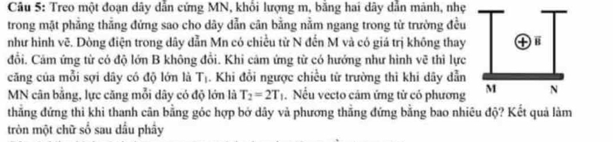 Treo một đoạn dây dẫn cứng MN, khổi lượng m, bằng hai dây dẫn mảnh, nhẹ 
trong mặt phẳng thẳng đứng sao cho dây dẫn cân bằng nằm ngang trong từ trường đều 
như hình vẽ. Dòng điện trong dây dẫn Mn có chiều từ N đến M và có giá trị không thay 
đổi. Cảm ứng từ có độ lớn B không đổi. Khi cảm ứng từ có hướng như hình vẽ thì lực 
căng của mỗi sợi dây có độ lớn là T_1. Khi đổi ngược chiều từ trường thì khi dây dẫn
MN cân bằng, lực căng mỗi dây có độ lớn là T_2=2T_1. Nếu vecto câm ứng tử có phương 
thẳng đứng thì khi thanh cân bằng góc hợp bở dây và phương thẳng đứng bằng bao nhiêu độ? Kết quả làm 
tròn một chữ số sau dầu phầy