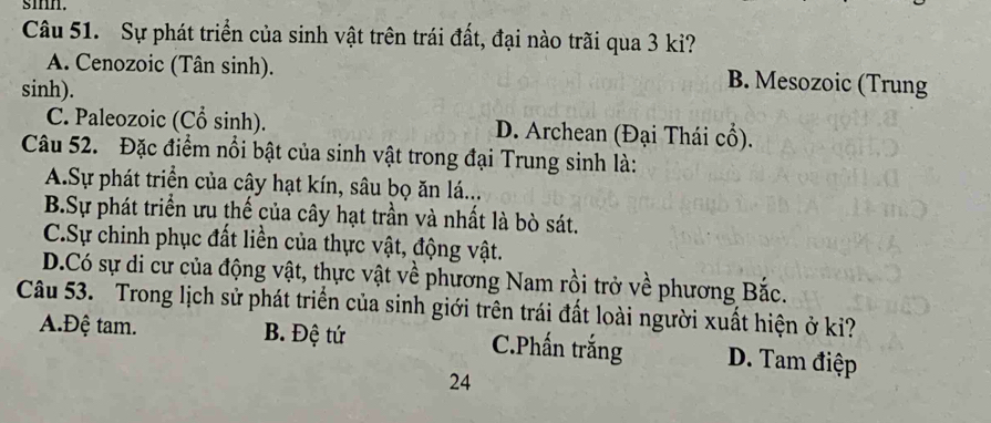 smn.
Câu 51. Sự phát triển của sinh vật trên trái đất, đại nào trãi qua 3 ki?
A. Cenozoic (Tân sinh). B. Mesozoic (Trung
sinh).
C. Paleozoic (Cổ sinh). D. Archean (Đại Thái cổ).
Câu 52. Đặc điểm nổi bật của sinh vật trong đại Trung sinh là:
A.Sự phát triển của cây hạt kín, sâu bọ ăn lá...
B.Sự phát triển ưu thế của cây hạt trần và nhất là bò sát.
C.Sự chinh phục đất liền của thực vật, động vật.
D.Có sự di cư của động vật, thực vật về phương Nam rồi trở về phương Bắc.
Câu 53. Trong lịch sử phát triển của sinh giới trên trái đất loài người xuất hiện ở ki?
A.Đệ tam. B. Đệ tứ C.Phấn trắng D. Tam điệp
24