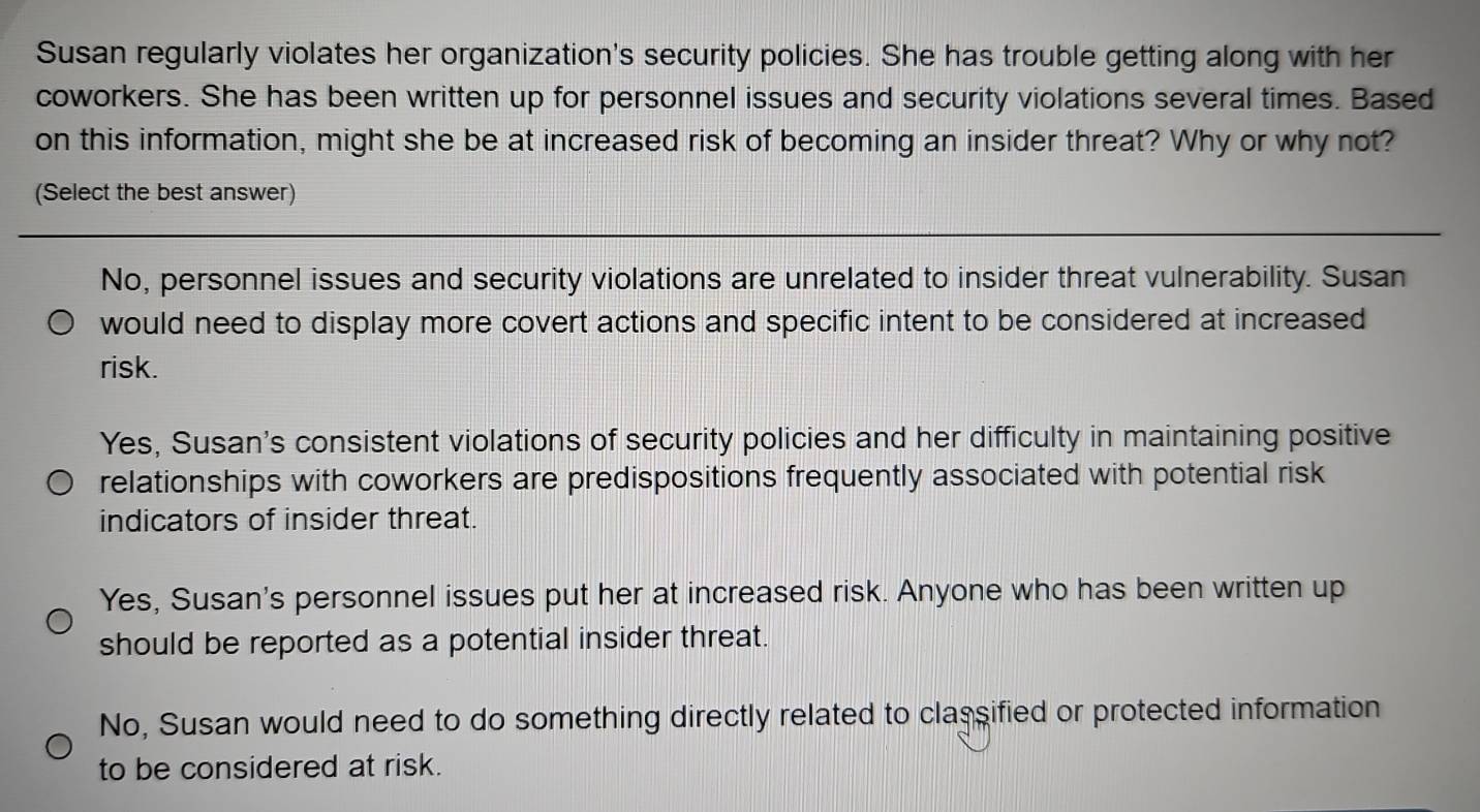 Susan regularly violates her organization's security policies. She has trouble getting along with her
coworkers. She has been written up for personnel issues and security violations several times. Based
on this information, might she be at increased risk of becoming an insider threat? Why or why not?
(Select the best answer)
No, personnel issues and security violations are unrelated to insider threat vulnerability. Susan
would need to display more covert actions and specific intent to be considered at increased
risk.
Yes, Susan's consistent violations of security policies and her difficulty in maintaining positive
relationships with coworkers are predispositions frequently associated with potential risk
indicators of insider threat.
Yes, Susan's personnel issues put her at increased risk. Anyone who has been written up
should be reported as a potential insider threat.
No, Susan would need to do something directly related to classified or protected information
to be considered at risk.