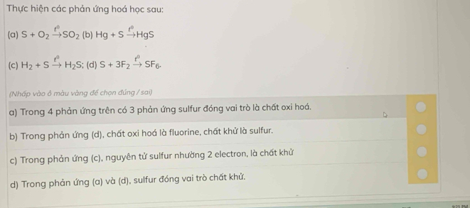 Thực hiện các phản ứng hoá học sau: 
(a) S+O_2xrightarrow t^0SO_2 (b) Hg+Sxrightarrow t^0HgS
(c) H_2+Sxrightarrow t^0H_2S (d) . S+3F_2xrightarrow t^0SF_6. 
(Nhấp vào ô màu vàng để chọn đúng / sai) 
a) Trong 4 phản ứng trên có 3 phản ứng sulfur đóng vai trò là chất oxi hoá. 
b) Trong phản ứng (d), chất oxi hoá là fluorine, chất khử là sulfur. 
c) Trong phản ứng (c), nguyên tử sulfur nhường 2 electron, là chất khử 
d) Trong phản ứng (a) và (d), sulfur đóng vai trò chất khử.