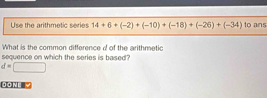 Use the arithmetic series 14+6+(-2)+(-10)+(-18)+(-26)+(-34) to ans 
What is the common difference d of the arithmetic 
sequence on which the series is based?
d=□
DONE