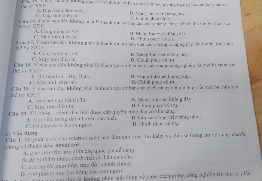 Cầu 15. Y Mao sau đây không phái là thành tựu cơ bản của cách mạng công nghiệp lần thứ ba (nửa sau
thể kỷ XX)?
A. Điện toán đám mây, B. Mạng Internet không dây.
C. Máy tinh điện tử. D. Chinh phục vũ trụ.
Câu 16. Y nào sau đây không phải là thành tựu cơ bản của cách mạng công nghiệp lần thứ ba (nửa sau
thể kỷ XX ?
A. Công nghệ in 3D. B. Mạng Internet không dây.
C. Máy tính điện tử. D. Chinh phục vũ trụ.
Câu 17. Y nào sau đây không phái là thành tựu cơ bản của cách mạng công nghiệp lần thứ ba (nửa sau
thể kỷ XX)
A. Công nghệ na-nô B. Mạng Internet không dây.
C. Máy tính điện từ D. Chinh phục vũ trụ.
Câu 18. Y nào sau đây không phải là thành tựu cơ bản của cách mạng công nghiệp lần thứ ba (nữa sau
thể ky XX) ?
A. Dữ liệu lớn - Big Data. B. Mạng Internet không dây
C. Máy tính điện tử. D. Chinh phục vũ trụ.
Câu 19. Ý nào sau dây không phải là thành tựu cơ bản của cách mạng công nghiệp lần thứ ba (nửa sau
thế kỷ XX) ?
A. Internet vạn vật (IoT). B. Mạng Internet không dây.
C. Máy tính điện tử. D. Chinh phục vũ trụ.
Câu 20. Xô-phi-a - rôbốt đầu tiên được cấp quyền công dân có khả năng
A. làm việc trong dây chuyển sản xuất. B. làm các công việc nặng nhọc.
C. trò chuyện với con người. D. chinh phục vũ trụ.
c) Vận dụng
Câu 1. Sự phát triển của internet hiện nay làm cho việc tìm kiểm và chia sẽ thông tin vô cùng nhanh
chóng và thuận tiện, ngoài trừ
A. giao lưu văn hóa giữa các quốc gia dễ dàng.
B. dễ bị thâm nhập, đánh mất dữ liệu cá nhân.
C. con người giao tiếp, trao đôi nhanh chóng.
D. giải phóng sức lao động của con người.
lau đây là không phản ánh đúng về cuộc cách mạng công nghiệp lần thứ tư (đầu