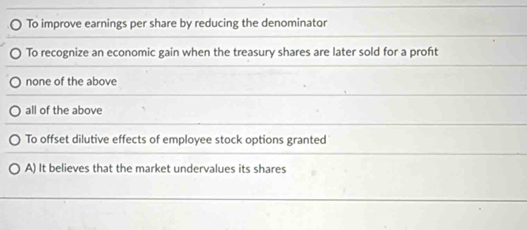 To improve earnings per share by reducing the denominator
To recognize an economic gain when the treasury shares are later sold for a proft
none of the above
all of the above
To offset dilutive effects of employee stock options granted
A) It believes that the market undervalues its shares