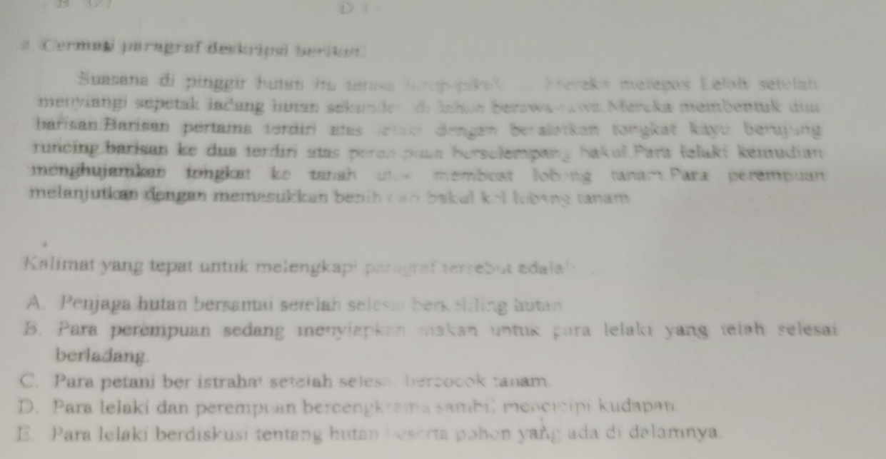 # Cermaşi paragraf deskripsl berikon
Suasana di pinggir hutan hu terasa top pike Keveka melegos Lelal setelah
menyiangi sepetak lačang hutan sekunder di Jahon berswa-awa Mercka membentuk dua
barisan:Barisan pertama verdiri elas lettei dengen berallstkan tongkat kayu: berujung
runcing barisan ke dua terdiri stas peren puan herselempang bakul Para teluki kemudian
enghujamkan tongkat ke tanah utok memboat lobong tanar Para perempuan
melanjutian dongan memasukkan benih can bakul kel lbing tanam.
Kalimat yang tepat untuk melengkapi paragraf tersebut adala':
A. Penjaga hutan bersamai setelah selesm berkelling hutan
B. Para perempuan sedang menylapkan makan untuk para lelaki yang tetah selesai
berladang.
C. Para petani ber istrahat setelah selesa, bercocok tanam.
D. Para lelaki dan perempuan bercengkrama sambil mencicipi kudapan
E. Para lelaki berdiskusi tentang hutan beserta pohon yang ada di dalamnya