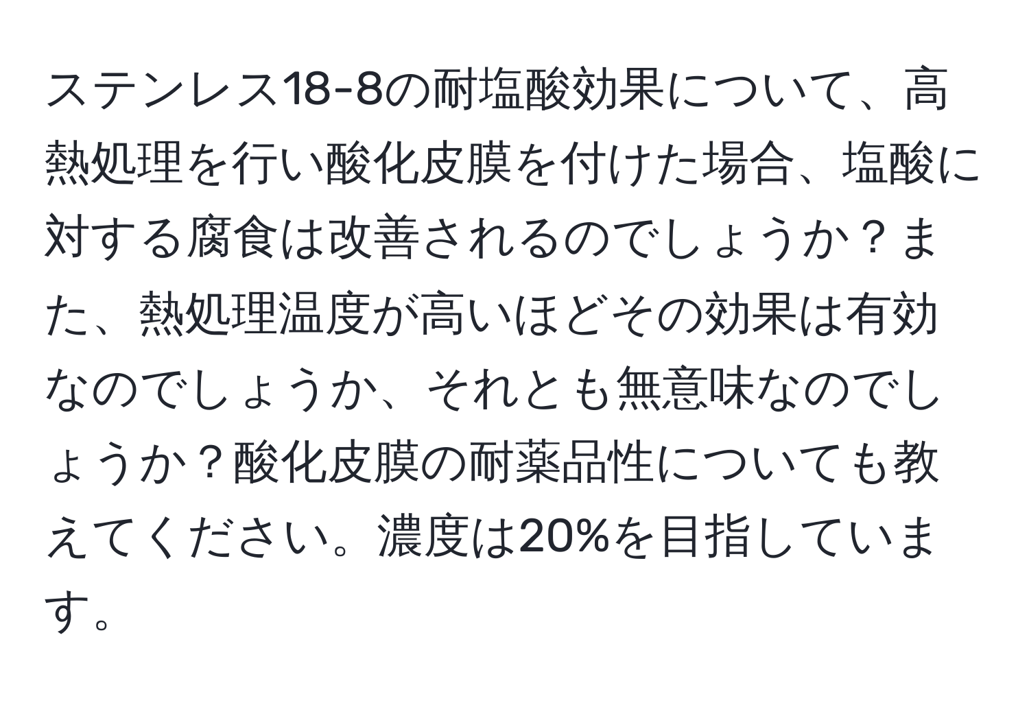 ステンレス18-8の耐塩酸効果について、高熱処理を行い酸化皮膜を付けた場合、塩酸に対する腐食は改善されるのでしょうか？また、熱処理温度が高いほどその効果は有効なのでしょうか、それとも無意味なのでしょうか？酸化皮膜の耐薬品性についても教えてください。濃度は20%を目指しています。