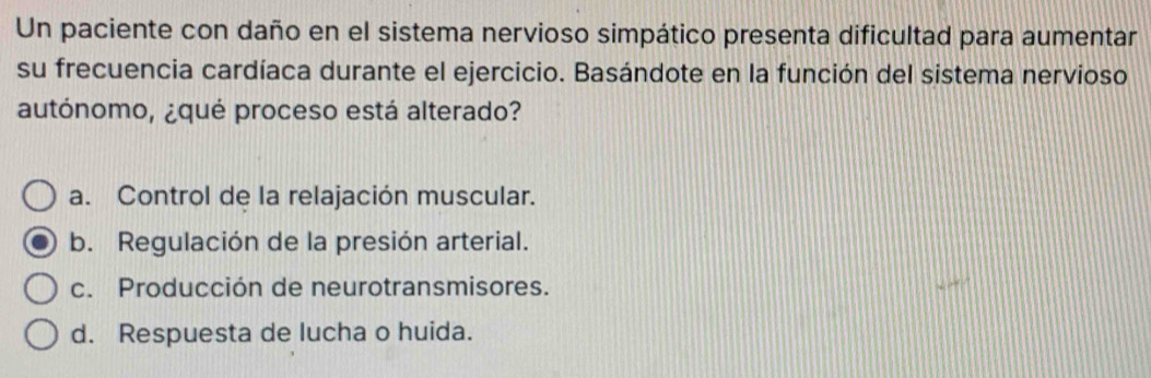 Un paciente con daño en el sistema nervioso simpático presenta dificultad para aumentar
su frecuencia cardíaca durante el ejercicio. Basándote en la función del sistema nervioso
autónomo, ¿qué proceso está alterado?
a. Control de la relajación muscular.
b. Regulación de la presión arterial.
c. Producción de neurotransmisores.
d. Respuesta de lucha o huida.