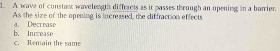 A wave of constant wavelength diffracts as it passes through an opening in a barrier.
As the size of the opening is increased, the diffraction effects
a. Decrease
b. Increase
c. Remain the same