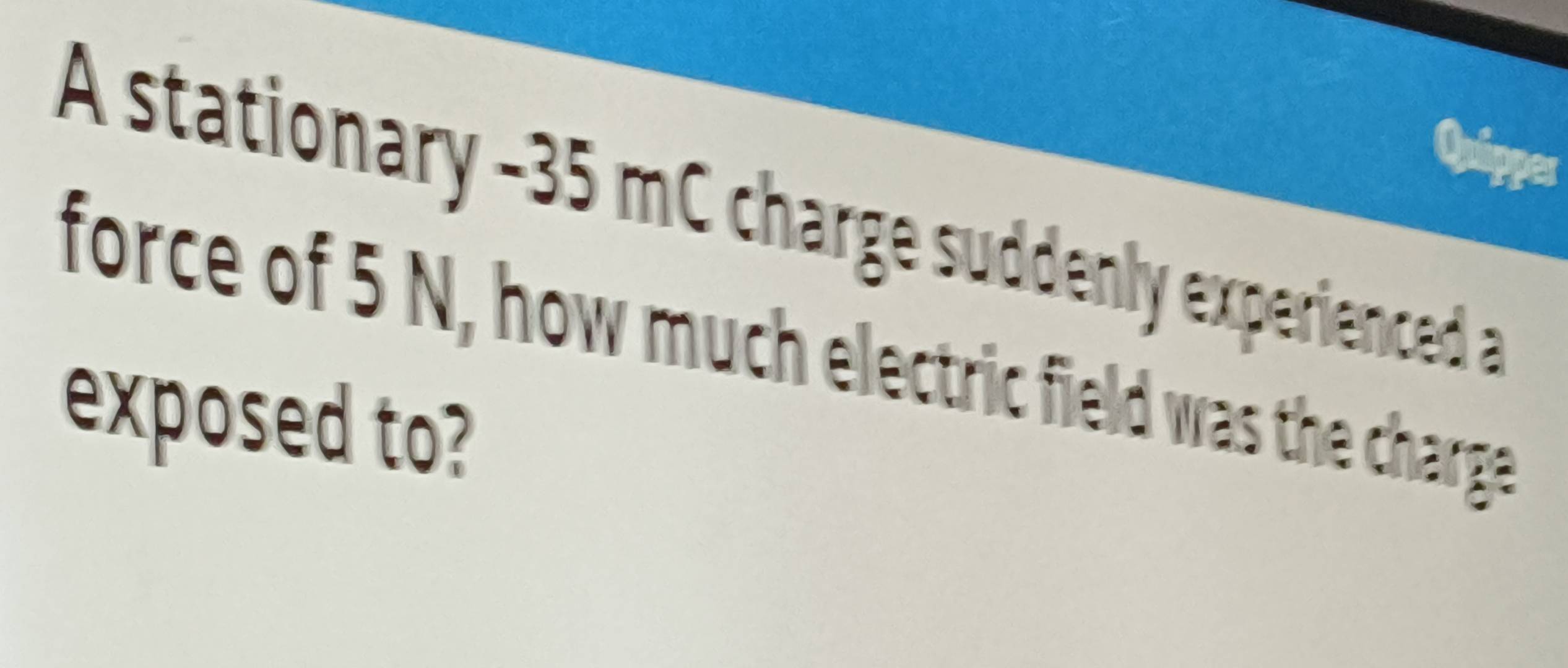 A stationary - 35 mC charge suddenly experienced a 
force of 5 N, how much electric field was the charge 
exposed to?