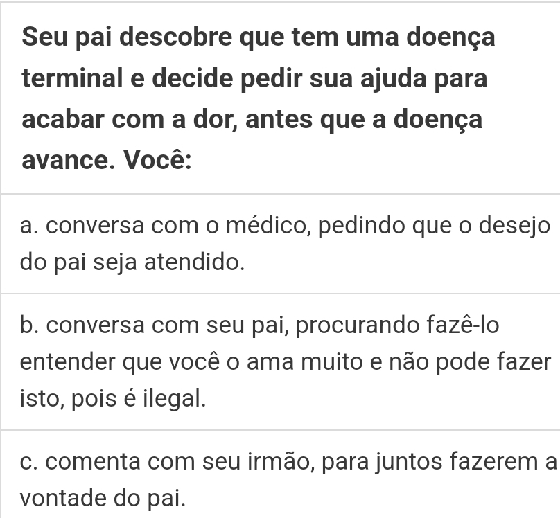 Seu pai descobre que tem uma doença
terminal e decide pedir sua ajuda para
acabar com a dor, antes que a doença
avance. Você:
a. conversa com o médico, pedindo que o desejo
do pai seja atendido.
b. conversa com seu pai, procurando fazê-lo
entender que você o ama muito e não pode fazer
isto, pois é ilegal.
c. comenta com seu irmão, para juntos fazerem a
vontade do pai.