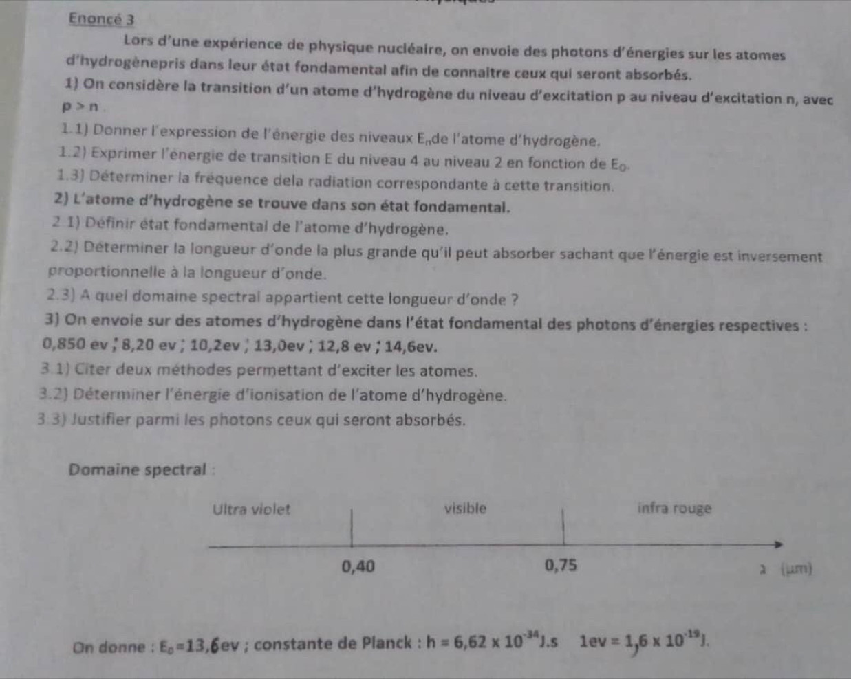 Enoncé 3 
Lors d'une expérience de physique nucléaire, on envoie des photons d'énergies sur les atomes 
d'hydrogènepris dans leur état fondamental afin de connaître ceux qui seront absorbés. 
1) On considère la transition d'un atome d'hydrogène du niveau d'excitation p au niveau d'excitation n, avec
p>n
1.1) Donner l'expression de l'énergie des niveaux Ende l'atome d'hydrogène. 
1.2) Exprimer l'énergie de transition E du niveau 4 au niveau 2 en fonction de E 
1.3) Déterminer la fréquence dela radiation correspondante à cette transition. 
2) L'atome d’hydrogène se trouve dans son état fondamental. 
2 1) Définir état fondamental de l'atome d'hydrogène. 
2.2) Déterminer la longueur d'onde la plus grande qu'il peut absorber sachant que l'énergie est inversement 
proportionnelle à la longueur d'onde. 
2.3) A quel domaine spectral appartient cette longueur d’onde ? 
3) On envoie sur des atomes d'hydrogène dans l'état fondamental des photons d'énergies respectives :
0,850 ev; 8,20 ev; 10, 2ev; 13,0ev; 12,8 ev; 14,6ev. 
3.1) Citer deux méthodes permettant d'exciter les atomes. 
3.2) Déterminer l'énergie d'ionisation de l'atome d'hydrogène. 
3:3) Justifier parmi les photons ceux qui seront absorbés. 
Domaine spectral : 
On donne : E_0=13,6ev; constante de Planck : h=6,62* 10^(-34)J.s1ev=1,6* 10^(-19)J.