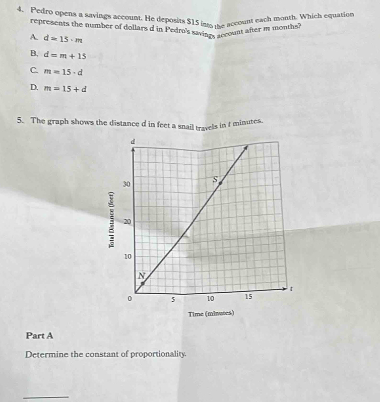 Pedro opens a savings account. He deposits $15 into the account each month. Which equation
represents the number of dollars d in Pedro's savings account after m months?
A. d=15· m
B. d=m+15
C m=15· d
D. m=15+d
5. The graph shows the distance d in feet a snail travels in I minutes.
Part A
Determine the constant of proportionality.
_