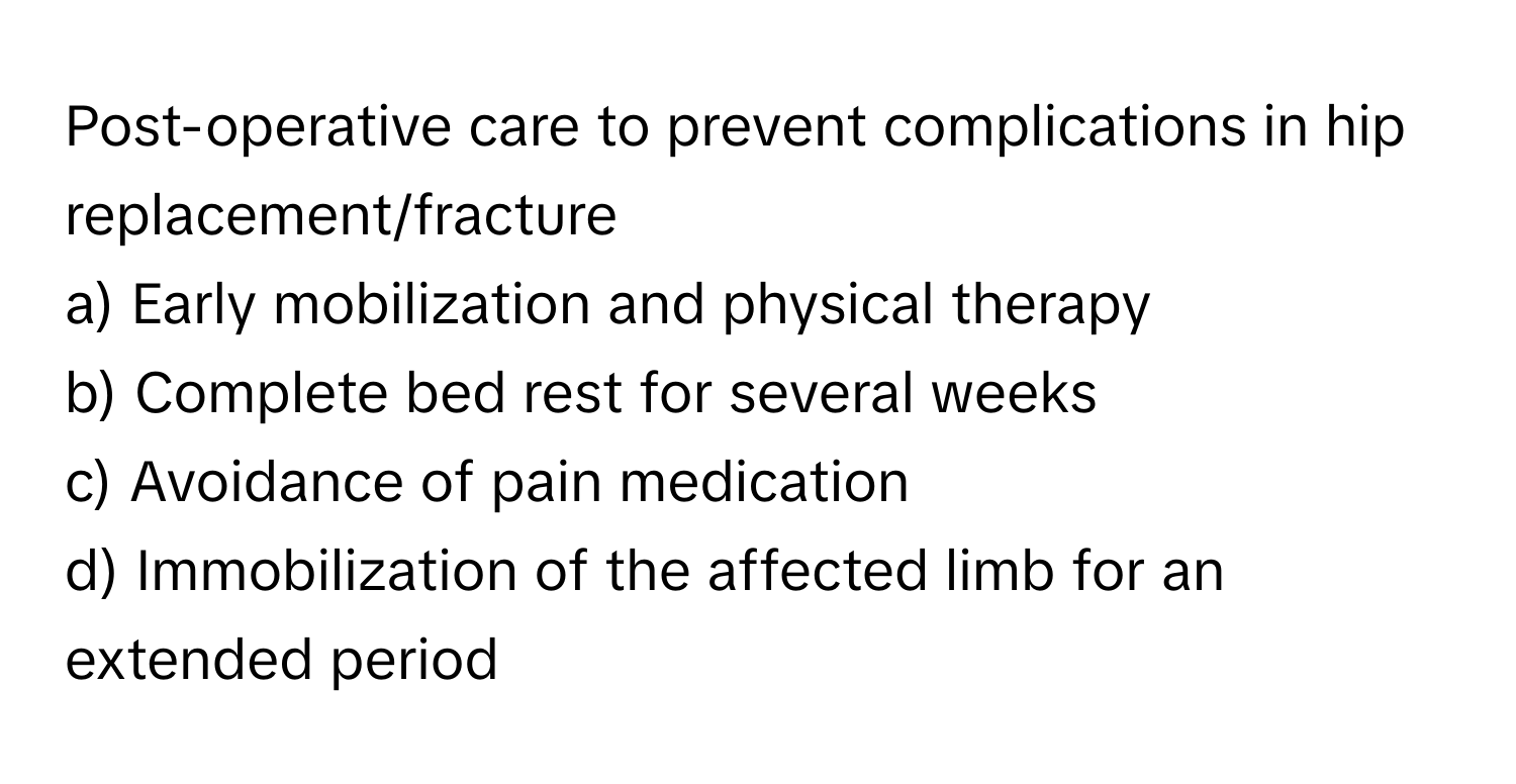 Post-operative care to prevent complications in hip replacement/fracture

a) Early mobilization and physical therapy 
b) Complete bed rest for several weeks 
c) Avoidance of pain medication 
d) Immobilization of the affected limb for an extended period