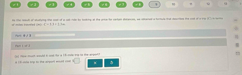 1 2 3 √ 4 5 6 √7 √8 9 10 11 12 13 ) 
As the result of studying the cost of a cab ride by looking at the price for certain distances, we obtained a formula that describes the cost of a trip (C) in terms ∞ 
of miles traveled (m):C=5.3+2.3m. 
Part: 0 / 2 
Part 1 of 2 
(a) How much would it cost for a 18-mile trip to the airport? 
A 18-mile trip to the airport would cost 5/ □ ×