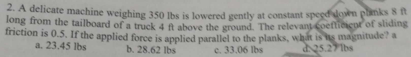 A delicate machine weighing 350 lbs is lowered gently at constant speed down planks 8 ft
long from the tailboard of a truck 4 ft above the ground. The relevant coefficieut of sliding
friction is 0.5. If the applied force is applied parallel to the planks, what is its magnitude? a
a. 23.45 lbs b. 28.62 lbs d. 25.27 lbs
c. 33.06 lbs