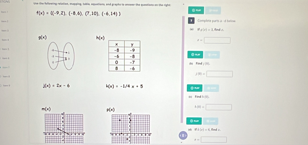 STIONS Use the following relation, mapping, table, equations, and graphs to answer the questions on the right: 
tram ! f(x)= (-9,2),(-8,6),(7,10),(-6,14) ⑤ PLAY 
from 2 _ Complete parts a - d below. 
her 3 (a) Ifg(x)=3 , find x. 
ttem 4 g(x)
h(x)
x=□
hem 5 
②PLAY sqrt(and) 
item 6 
(b) Find j(0). 
km 7

j(0)=□
lcam 9 j(x)=2x-6 k(x)=-1/4x+5 O PLAY □ 
(c) Find h(0).
m(x)
p(x)
h(0)=□.PlAy □ 
(d) Ifk(x)=6 , find ». 
< 
V
x=□