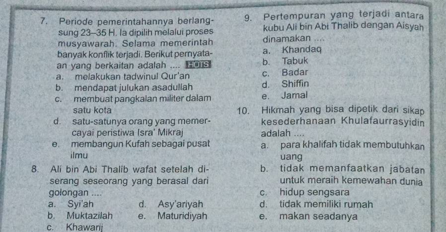 Periode pemerintahannya berlang- 9. Pertempuran yang terjadi antara
sung 23 - 35 H. Ia dipilih melalui proses kubu Ali bin Abi Thalib dengan Aisyah
musyawarah. Selama memerintah dinamakan ....
banyak konflik terjadi. Berikut pernyata- a. Khandaq
an yang berkaitan adalah .... HOTS b. Tabuk
a. melakukan tadwinul Qur'an c. Badar
b. mendapat julukan asadullah d. Shiffin
c. membuat pangkalan militer dalam e. Jamal
satu kota 10. Hikmah yang bisa dipetik dari sika
d. satu-satunya orang yang memer- kesederhanaan Khulafaurrasyidin
cayai peristiwa (sra' Mikraj adalah ....
e. membangun Kufah sebagai pusat a. para khalifah tidak membutuhkan
ilmu uang
8. Ali bin Abi Thalib wafat setelah di- b. tidak memanfaatkan jabatan
serang seseorang yang berasal dari untuk meraih kemewahan dunia
golongan .... c. hidup sengsara
a. Syi'ah d. Asy'ariyah d. tidak memiliki rumah
b. Muktazilah e. Maturidiyah e. makan seadanya
c. Khawarij