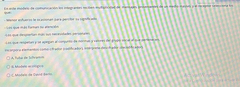 En este modelo de comunicación los integrantes reciben multiplicidad de mensajes, provenientes de un medio masivo, y el receptor selecciona los
que:
- Menor esfuerzo le ocasionan para percibir su significado
- Los que más llaman su atención
-Los que despiertan más sus necesidades personales
-Los que respetan y se apegan al conjunto de normas y valores del grupo social al que pertenecen.
Incorpora elementos como cifrador (codificador), intérprete-descifrador (decodificador).
A. Tuba de Schramm
B. Modelo ecológico
C. Modelo de David Berlo. Activar Windows
Ve a Configuración para activar W