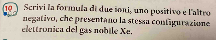 Scrivi la formula di due ioni, uno positivo e l’altro 
negativo, che presentano la stessa configurazione 
elettronica del gas nobile Xe.