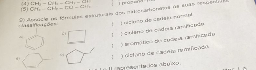 (4) CH_3-CH_2-CH_2-OH
(5) CH_3-CH_2-CO-CH_3  )propano- !
9) Associe as fórmulas estruturais dos hidrocarbonetos às suas respectivas
classificações:  ) cicleno de cadeia normal
C)
_
A)
 ) cicleno de cadeia ramificada
_
 ) aromático de cadeia ramificada
D)
B)
 ) ciclano de cadeia ramificada
I l re resentados abaixo,