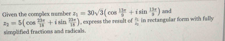 Given the complex number z_1=30sqrt(3)(cos  13π /9 +isin  13π /9 ) and
z_2=5(cos  23π /18 +isin  23π /18 ) , express the result of frac z_1z_2 in rectangular form with fully 
simplified fractions and radicals.