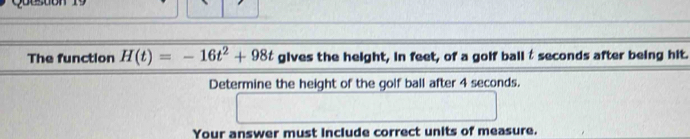 Queston 19 
The function H(t)=-16t^2+98t gives th 3114 eight, in feet, of a golf ball t seconds after being hit. 
conds. 
Determine the height of the golf Dallarter45 | 
□ 
Your answer must include correct units of measure.