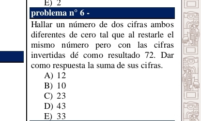 E) 2
problema n°6 -
Hallar un número de dos cifras ambos
diferentes de cero tal que al restarle el
mismo número pero con las cifras
invertidas dé como resultado 72. Dar
como respuesta la suma de sus cifras.
A) 12
B) 10
C) 23
D) 43
E) 33