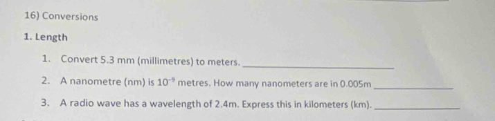 Conversions 
1. Length 
_ 
1. Convert 5.3 mm (millimetres) to meters. 
2. A nanometre (nm) is 10^(-9)m D tres . How many nanometers are in 0.005m _ 
3. A radio wave has a wavelength of 2.4m. Express this in kilometers (km)._