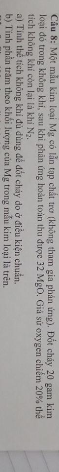 Một mẫu kim loại Mg có lẫn tạp chất trơ (không tham gia phản ứng). Đốt cháy 20 gam kim 
loại đó trong không khí, sau khi phản ứng hoàn toàn thu được 32 MgO. Giả sử oxygen chiếm 20% thể 
tích không khí còn lại là khí N_2. 
a) Tính thể tích không khí đủ dùng đề đốt cháy do ở điều kiện chuẩn. 
b) Tính phần trăm theo khối lượng của Mg trong mẫu kim loại là trên.