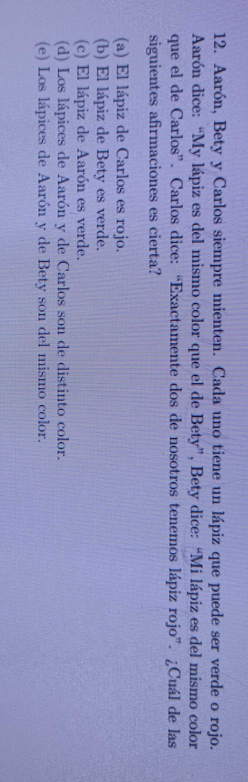 Aarón, Bety y Carlos siempre mienten. Cada uno tiene un lápiz que puede ser verde o rojo.
Aarón dice: “My lápiz es del mismo color que el de Bety”, Bety dice: “Mi lápiz es del mismo color
que el de Carlos”. Carlos dice: “Exactamente dos de nosotros tenemos lápiz rojo”. ¿Cuál de las
siguientes afirmaciones es cierta?
(a) El lápiz de Carlos es rojo.
(b) El lápiz de Bety es verde.
(c) El lápiz de Aarón es verde.
(d) Los lápices de Aarón y de Carlos son de distinto color.
(e) Los lápices de Aarón y de Bety son del mismo color.