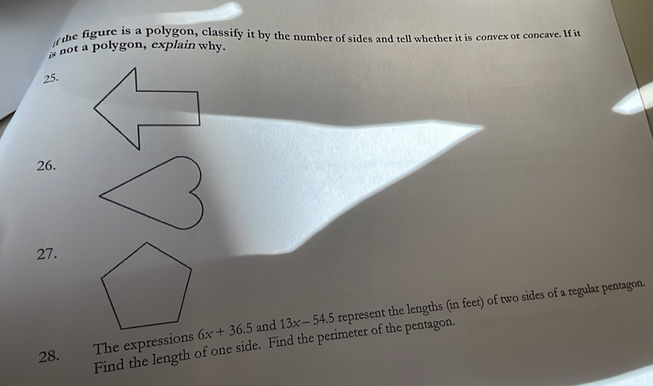 the figure is a polygon, classify it by the number of sides and tell whethet it is convex or concave. If it 
is not a polygon, explain why. 
25. 
26. 
27. 
28. The expressions 6x+36.5 and 13x-54.5 represent the lengths (in feet) of two sides of a regular pentagon. 
Find the length of one side. Find the perimeter of the pentagon.