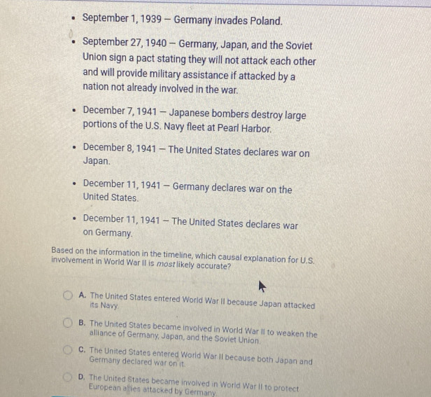 September 1, 1939 — Germany invades Poland.
September 27, 1940 - Germany, Japan, and the Soviet
Union sign a pact stating they will not attack each other
and will provide military assistance if attacked by a
nation not already involved in the war.
December 7, 1941 - Japanese bombers destroy large
portions of the U.S. Navy fleet at Pearl Harbor.
December 8, 1941 — The United States declares war on
Japan.
December 11, 1941 - Germany declares war on the
United States.
December 11, 1941 - The United States declares war
on Germany.
Based on the information in the timeline, which causal explanation for U.S.
involvement in World War II is most likely accurate?
A. The United States entered World War II because Japan attacked
its Navy.
B. The United States became involved in World War II to weaken the
alliance of Germany, Japan, and the Soviet Union.
C. The United States entered World War II because both Japan and
Germany declared war on it
D. The United States became involved in World War II to protect
European allies attacked by Germany.