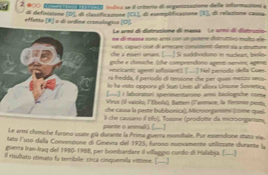 000 conremo tonsal índica se il criterio di organizzatione delle informazion & 
di definizione (D), di classificazione (CL), di esemplificasione (E], di relustione causa 
effetto [R] o di ordine cronologico (O]. 
Le armí di distruzione di massa Le armi di distrusio 
ne di massa sono armí con un potere distruttivo moto ele 
ato, capaci cioé di arrecare consistenti danmi siá a struture 
he a esterí umaní. [....] Si suddividono in nudeari, biolo 
iche e chimiche. (che comprendono agenti nervini; agent) 
escicant; agent asfssiant). [....] Nel periodo della Guer. 
fredda, il periodo di tensione che per quas metzo seca 
ha visto opporsi gli Stati Uniti all 'allora Unione Sovietica, 
.] i laboratori sperimenitarono ami biologiche come 
rus (1 vaíolo, l'Ebola), Batteri (l'anrece, la Yesinio pesía, 
causa la peste bubbonica), Microorganismi (come quel. 
he causano il tío), Tossine (prodotte da microorganism), 
piante o animali). ([,...] 
Le armi chimiche furono usate gü durante la Prima guerra mondiale. Pur essendone stato vie. 
tato l'uso dalla Convenzione di Ginevra del 1925, furono nunvamente utillizzate durante la 
guerra Iran-Iraq del 1980-1988, per bombardare il villaggio-curdo di Halabja. (......) 
Il risultato stimato fu terribile: circa cinquemila vittime. [____]