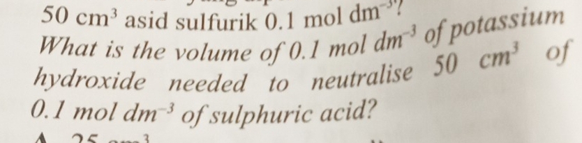 50cm^3 asid sulfurik 0.1 mol dm^(-3)
What is the volume of 0.1 mol dm^(-3) of potassium 
hydroxide needed to neutralise 50cm^3 of
0.1 moldm^(-3) of sulphuric acid?