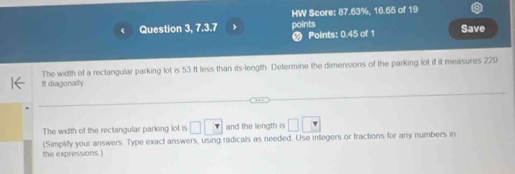 HW Score: 87.63%, 16.65 of 19 
Question 3, 7.3.7 > points Save 
Points: 0.45 of 1 
The width of a rectangular parking lot is 53 ft less than its-length. Determine the dimensions of the parking lot if it measures 220
It diagonally. 
The width of the rectangular parking lot is and the length is 
(Simplify your answers. Type exact answers, using radicals as needed. Use integers or fractions for any numbers in 
the expressions.)