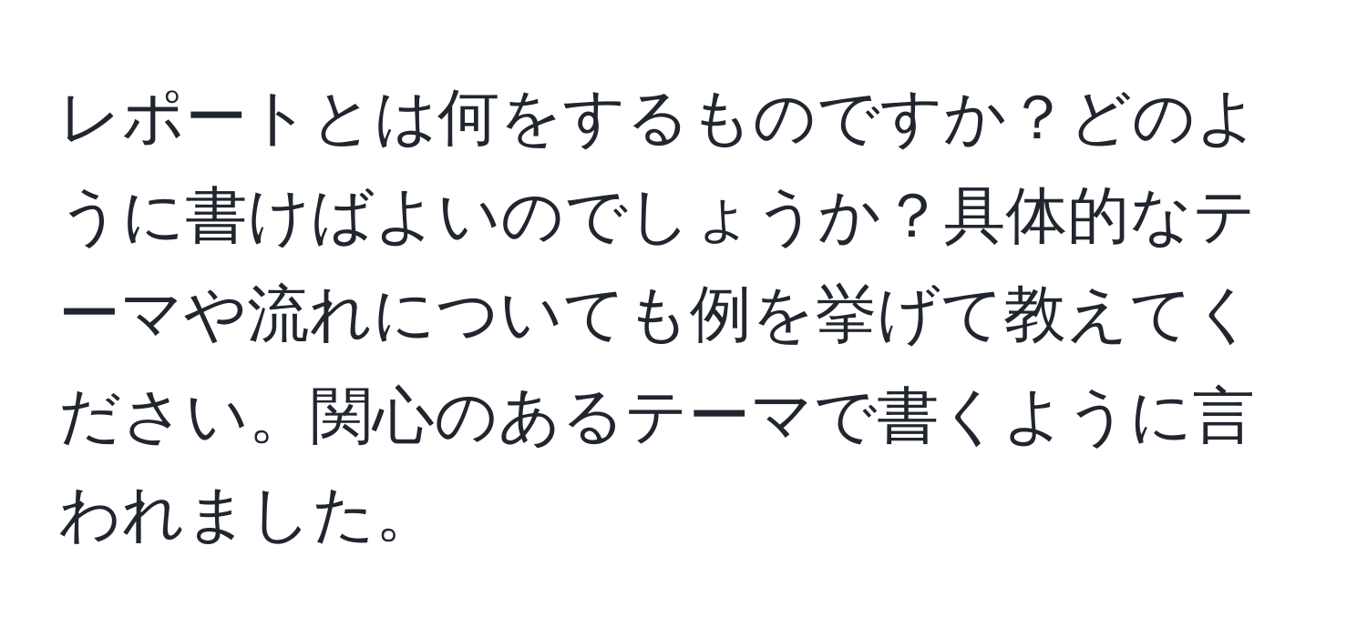 レポートとは何をするものですか？どのように書けばよいのでしょうか？具体的なテーマや流れについても例を挙げて教えてください。関心のあるテーマで書くように言われました。