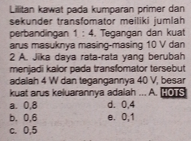 Lillitan kawat pada kumparan primer dan
sekunder transfomator meiliki jumlah
perbandingan 1:4. Tegangan dan kuat
arus masuknya masing-masing 10 V dan
2 A. Jika daya rata-rata yang berubah
menjadi kalor pada transfomator tersebut
adalah 4 W dan tegangannya 40 V, besar
kuat arus keluarannya adalah ... A. HOTS
a. 0, 8 d. 0,4
b. 0, 6 e. 0, 1
c. 0,5