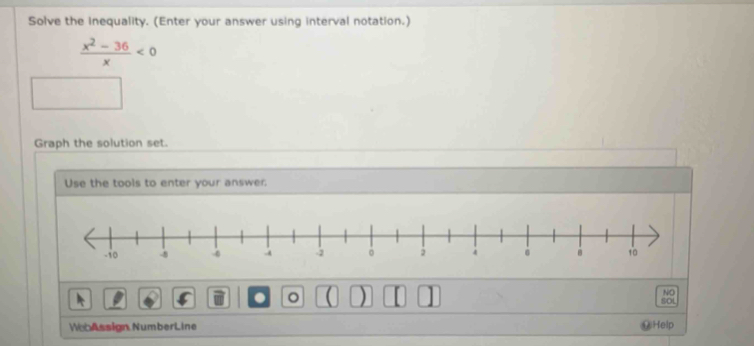 Solve the inequality. (Enter your answer using interval notation.)
 (x^2-36)/x <0</tex> 
Graph the solution set. 
Use the tools to enter your answer. 
。 
NO 
SOL 
WebAssign NumberLine Help