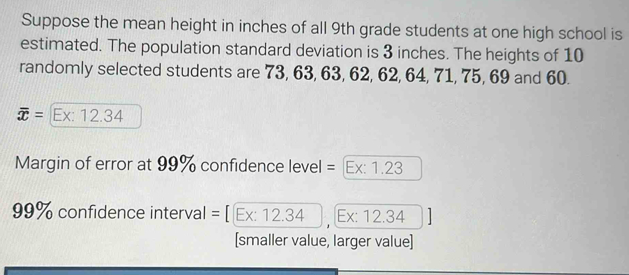 Suppose the mean height in inches of all 9th grade students at one high school is 
estimated. The population standard deviation is 3 inches. The heights of 10
randomly selected students are 73, 63, 63, 62, 62, 64, 71, 75, 69 and 60.
overline x= Ex: 12.34
Margin of error at 99% confidence level = [Ex: 1.23
99% confidence interval = [ Ex: 12.34 , Ex: 12.34
[smaller value, larger value]