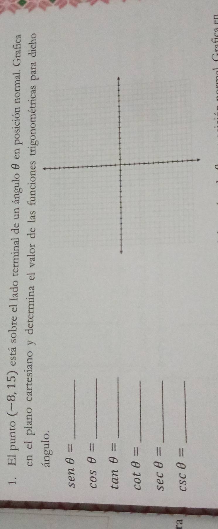 El punto (-8,15) está sobre el lado terminal de un ángulo θ en posición normal. Grafica 
en el plano cartesiano y determina el valor de las funciones trigonométricas para dicho 
ángulo.
senθ = _ 
_ cos θ =
_ tan θ =
cot θ = _
sec θ = _ 
ra csc θ = _