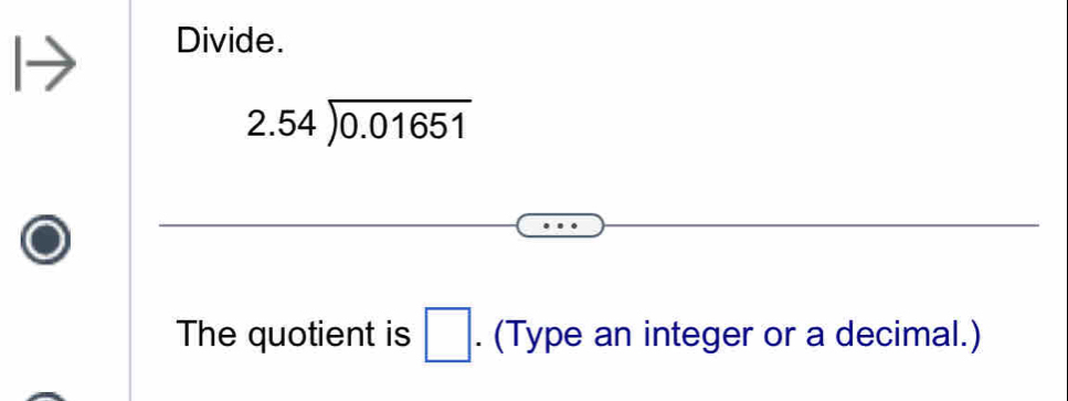 Divide.
2.54encloselongdiv 0.01651
The quotient is □. (Type an integer or a decimal.)