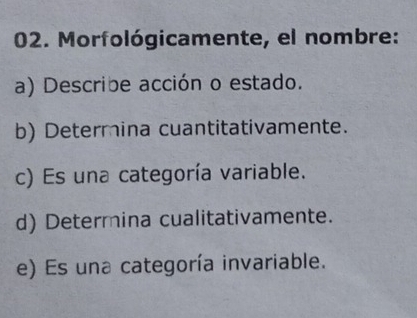 Morfológicamente, el nombre: 
a) Describe acción o estado. 
b) Determina cuantitativamente. 
c) Es una categoría variable. 
d) Determina cualitativamente. 
e) Es una categoría invariable.