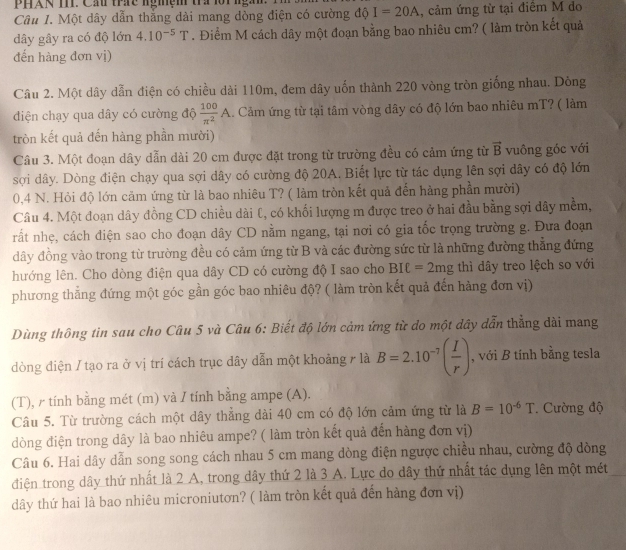 Một dây dẫn thẳng dài mang dòng điện có cường độ I=20A , cảm ứng từ tại điểm M do
dây gây ra có độ lớn 4.10^(-5)T. Điểm M cách dây một đoạn bằng bao nhiêu cm? ( làm tròn kết quả
đến hàng đơn vị)
Câu 2. Một dây dẫn điện có chiều dài 110m, đem dây uốn thành 220 vòng tròn giống nhau. Dòng
diện chạy qua dây có cường độ  100/π^2 A. Cảm ứng từ tại tâm vòng dây có độ lớn bao nhiêu mT? ( làm
tròn kết quả đến hàng phần mười)
Câu 3. Một đoạn dây dẫn dài 20 cm được đặt trong từ trường đều có cảm ứng từ vector B vuông góc với
sợi dây. Dòng điện chạy qua sợi dây có cường độ 20A. Biết lực từ tác dụng lên sợi dây có độ lớn
0,4 N. Hỏi độ lớn cảm ứng từ là bao nhiêu T? ( làm tròn kết quả đến hàng phần mười)
Câu 4. Một đoạn dây đồng CD chiều dài l, có khối lượng m được treo ở hai đầu bằng sợi dây mềm,
rất nhẹ, cách điện sao cho đoạn dây CD nằm ngang, tại nơi có gia tốc trọng trường g. Đưa đoạn
dây đồng vào trong từ trường đều có cảm ứng từ B và các đường sức từ là những đường thẳng đứng
hướng lên. Cho dòng điện qua dây CD có cường độ I sao cho BIell =2mg thì dây treo lệch so với
phương thắng đứng một góc gần góc bao nhiêu độ? ( làm tròn kết quả đến hàng đơn vị)
Dùng thông tin sau cho Câu 5 và Câu 6: Biết độ lớn cảm ứng từ do một dây dẫn thẳng dài mang
dòng điện / tạo ra ở vị trí cách trục dây dẫn một khoảng / là B=2.10^(-7)( I/r ) , với B tính bằng tesla
(T), γ tính bằng mét (m) và / tính bằng ampe (A).
Câu 5. Từ trường cách một dây thẳng dài 40 cm có độ lớn cảm ứng từ là B=10^(-6)T Cường độ
dòng điện trong dây là bao nhiêu ampe? ( làm tròn kết quả đến hàng đơn vị)
Câu 6. Hai dây dẫn song song cách nhau 5 cm mang dòng điện ngược chiều nhau, cường độ dòng
điện trong dây thứ nhất là 2 A, trong dây thứ 2 là 3 A. Lực do dây thứ nhất tác dụng lên một mét
dây thứ hai là bao nhiêu microniutơn? ( làm tròn kết quả đến hàng đơn vị)