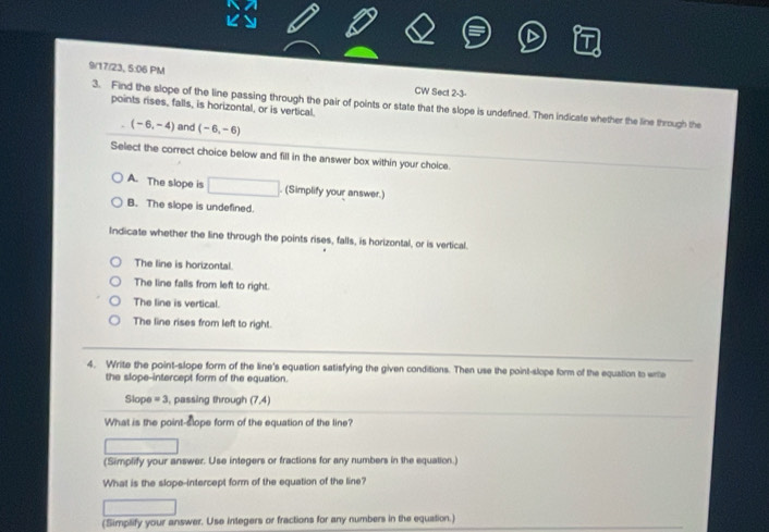 9/17/23, 5:06 PM CW Sect 2-3-
3. Find the slope of the line passing through the pair of points or state that the slope is undefined. Then indicate whether the line through the
points rises, falls, is horizontal, or is vertical.
(-6,-4) and (-6,-6)
Select the correct choice below and fill in the answer box within your choice.
A. The slope is □ . (Simplify your answer.)
B. The slope is undefined.
Indicate whether the line through the points rises, falls, is horizontal, or is vertical.
The line is horizontal.
The line falls from left to right.
The line is vertical.
The line rises from left to right.
4. Write the point-slope form of the line's equation satisfying the given conditions. Then use the point-slope form of the equation to write
the slope-intercept form of the equation.
Slope =3 , passing through (7,4)
What is the point-slope form of the equation of the line?
(Simplify your answer. Use integers or fractions for any numbers in the equation.)
What is the slope-intercept form of the equation of the line?
^ 
(Simplify your answer. Use integers or fractions for any numbers in the equation.)