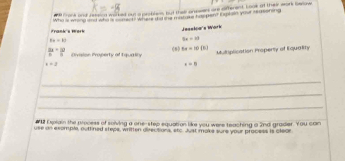 #N Frank and Jessica worked out a problem, but their answers are different. Look at their work befow 
Who is wrong and who is com.T? Where did the mistake happen? Explain your reasoning 
Frank's Wark 
Jessica's Work
5x=10
5x=10
 11x/6 = 10/6  Division Property of Equality (5) 5x=10(6)
x=2 Multiplication Property of Equality
x=0
_ 
_ 
_ 
#12 Expiain the process of solving a one-step equation like you were teaching a 2nd grader. You can 
use an example, outlined steps, written directions, etc. Just make sure your process is clear