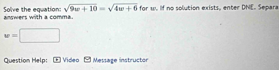 Solve the equation: sqrt(9w+10)=sqrt(4w+6) for w. If no solution exists, enter DNE. Separa 
answers with a comma.
w=□
Question Help: Video Message instructor