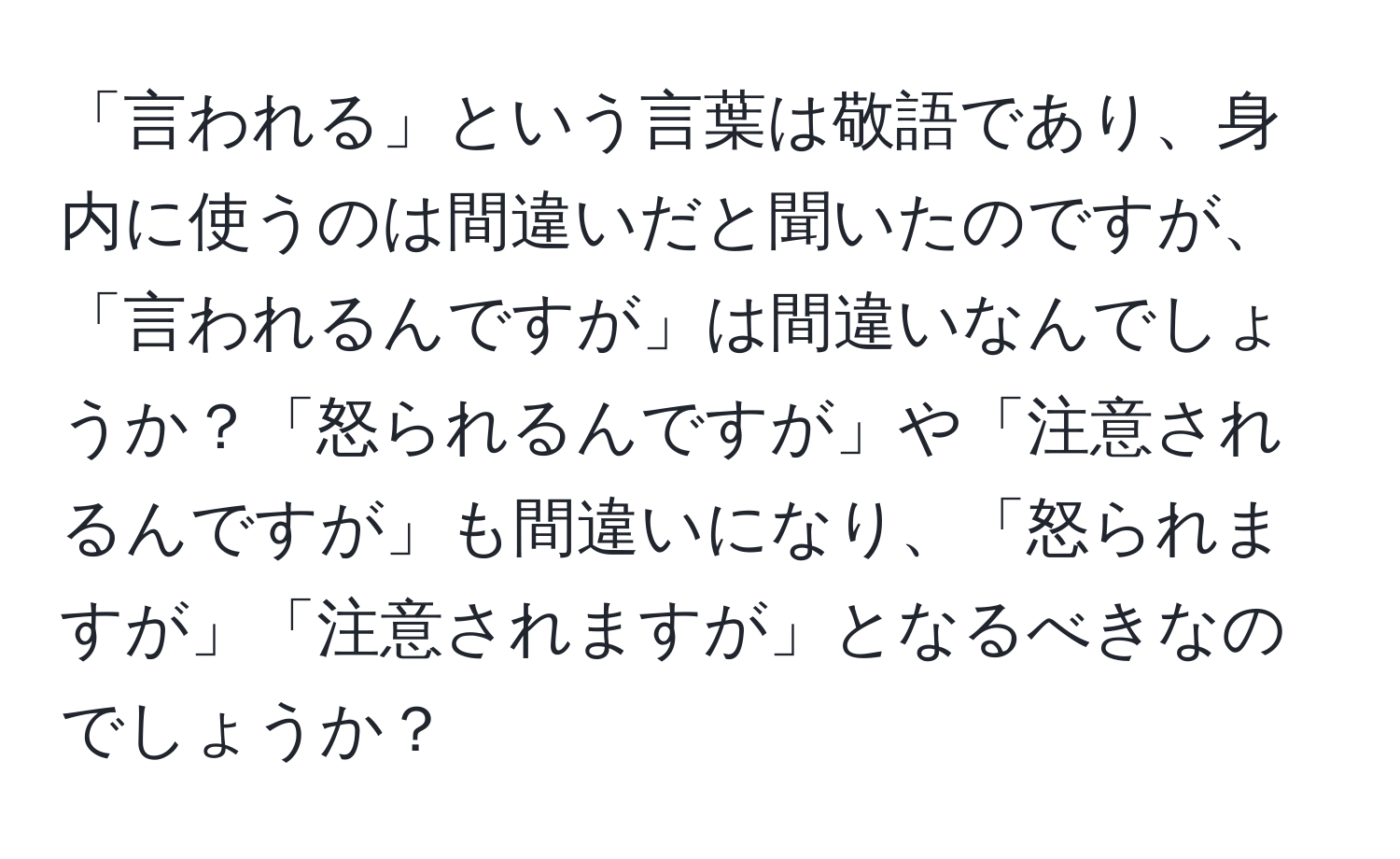 「言われる」という言葉は敬語であり、身内に使うのは間違いだと聞いたのですが、「言われるんですが」は間違いなんでしょうか？「怒られるんですが」や「注意されるんですが」も間違いになり、「怒られますが」「注意されますが」となるべきなのでしょうか？