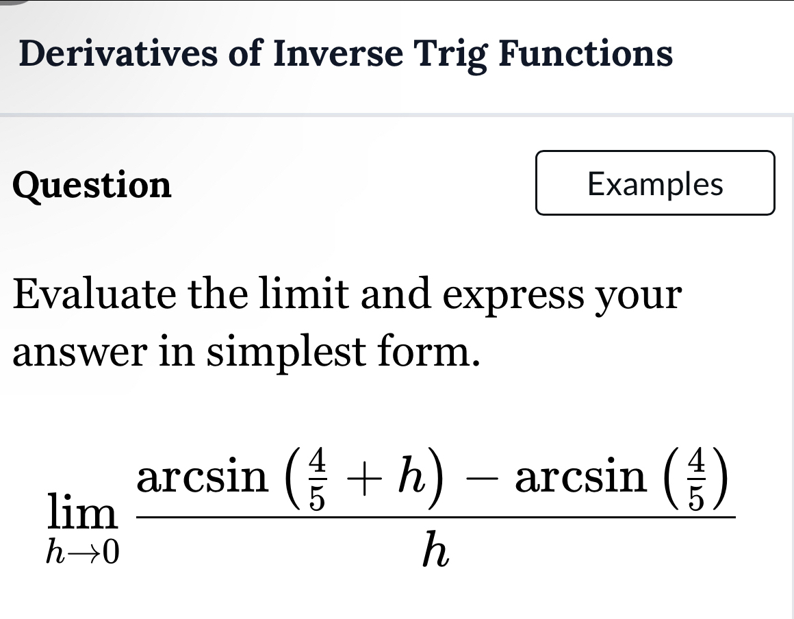 Derivatives of Inverse Trig Functions 
Question Examples 
Evaluate the limit and express your 
answer in simplest form.
limlimits _hto 0frac arcsin ( 4/5 +h)-arcsin ( 4/5 )h