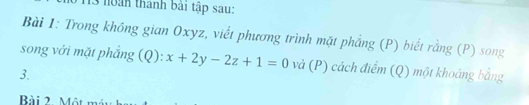 noàn thành bài tập sau: 
Bài 1: Trong không gian Oxyz, viết phương trình mặt phẳng (P) biết rằng (P) song 
song với mặt phắng (Q): x+2y-2z+1=0 và (P) cách điểm (Q) một khoảng bằng 
3. 
Bài 2. Một